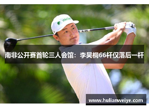 南非公开赛首轮三人会馆：李昊桐66杆仅落后一杆