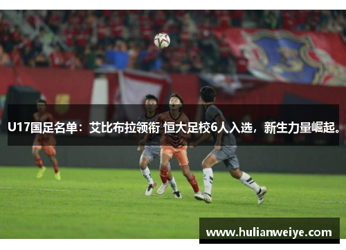 U17国足名单：艾比布拉领衔 恒大足校6人入选，新生力量崛起。