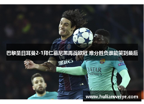 巴黎圣日耳曼2-1拜仁慕尼黑再战欧冠 难分胜负谁能笑到最后