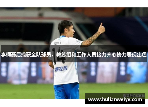 李楠赛后揽获全队球员,教练组和工作人员接力齐心协力表现出色